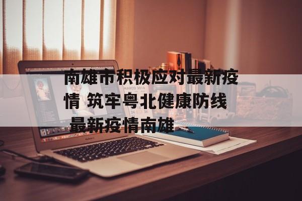 南雄市积极应对最新疫情 筑牢粤北健康防线 最新疫情南雄