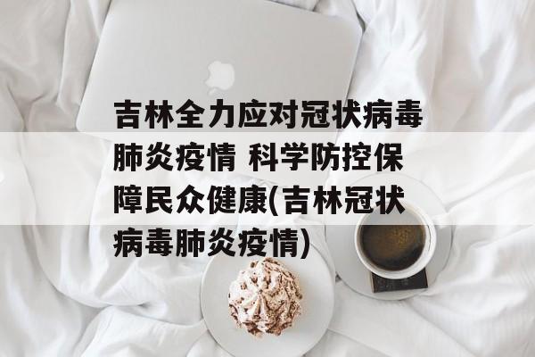 吉林全力应对冠状病毒肺炎疫情 科学防控保障民众健康(吉林冠状病毒肺炎疫情)