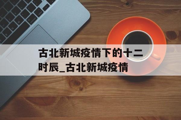 古北新城疫情下的十二时辰_古北新城疫情