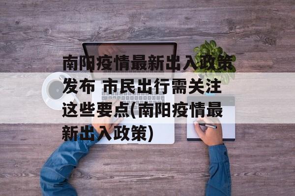 南阳疫情最新出入政策发布 市民出行需关注这些要点(南阳疫情最新出入政策)