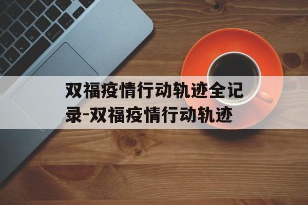 双福疫情行动轨迹全记录-双福疫情行动轨迹