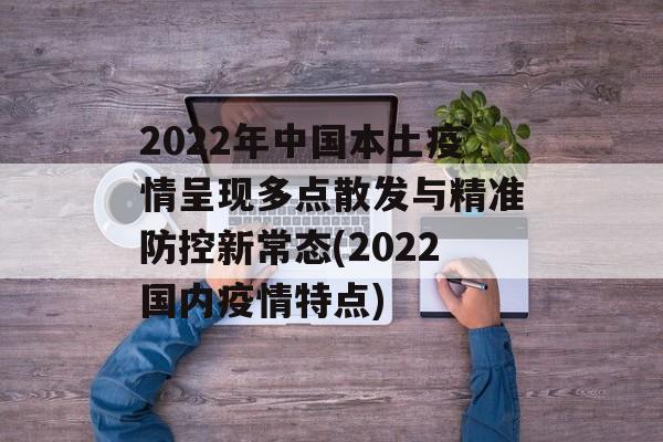 2022年中国本土疫情呈现多点散发与精准防控新常态(2022国内疫情特点)