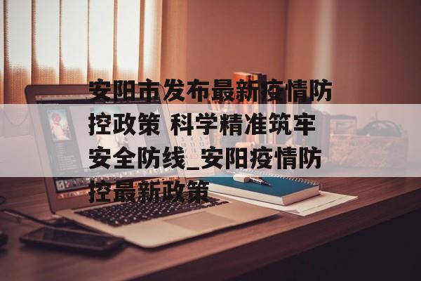 安阳市发布最新疫情防控政策 科学精准筑牢安全防线_安阳疫情防控最新政策
