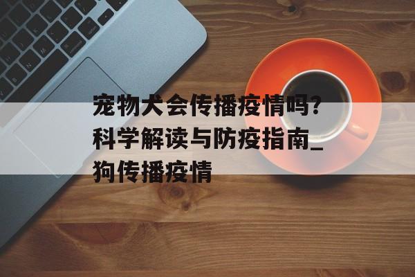 宠物犬会传播疫情吗？科学解读与防疫指南_狗传播疫情