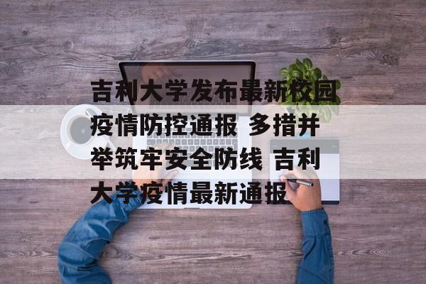 吉利大学发布最新校园疫情防控通报 多措并举筑牢安全防线 吉利大学疫情最新通报