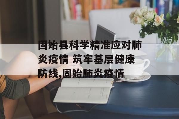 固始县科学精准应对肺炎疫情 筑牢基层健康防线,固始肺炎疫情
