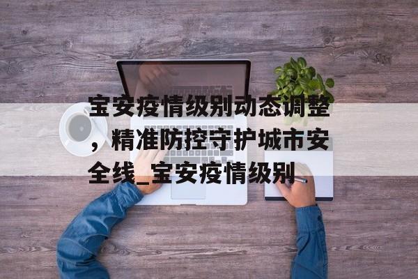 宝安疫情级别动态调整，精准防控守护城市安全线_宝安疫情级别