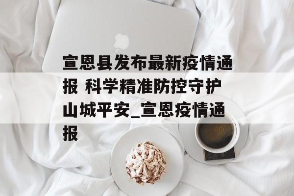 宣恩县发布最新疫情通报 科学精准防控守护山城平安_宣恩疫情通报