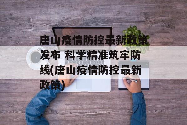 唐山疫情防控最新政策发布 科学精准筑牢防线(唐山疫情防控最新政策)
