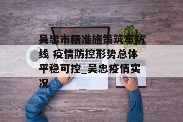 吴忠市精准施策筑牢防线 疫情防控形势总体平稳可控_吴忠疫情实况