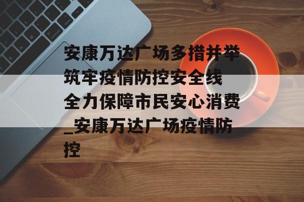 安康万达广场多措并举筑牢疫情防控安全线 全力保障市民安心消费_安康万达广场疫情防控
