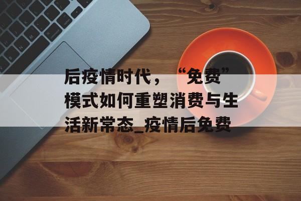 后疫情时代，“免费”模式如何重塑消费与生活新常态_疫情后免费