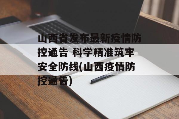山西省发布最新疫情防控通告 科学精准筑牢安全防线(山西疫情防控通告)