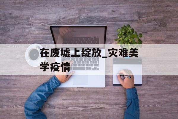 在废墟上绽放_灾难美学疫情