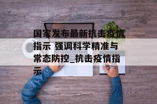 国家发布最新抗击疫情指示 强调科学精准与常态防控_抗击疫情指示