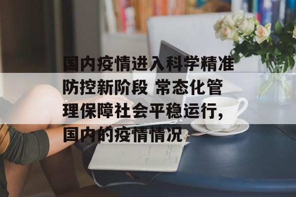 国内疫情进入科学精准防控新阶段 常态化管理保障社会平稳运行,国内的疫情情况