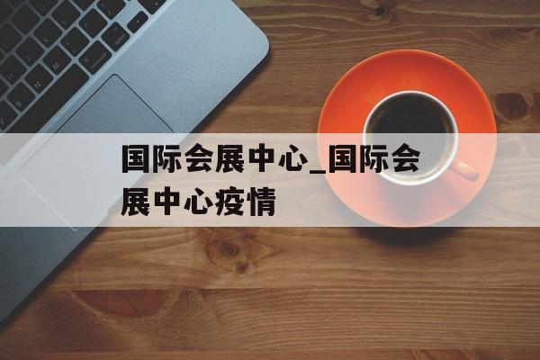 国际会展中心_国际会展中心疫情