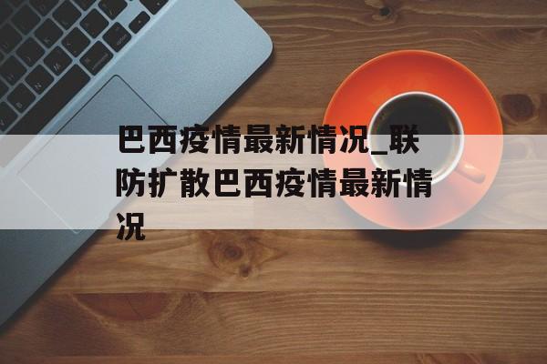 巴西疫情最新情况_联防扩散巴西疫情最新情况