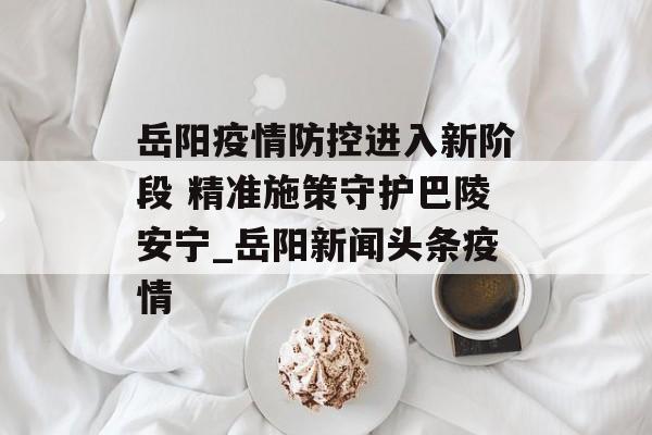 岳阳疫情防控进入新阶段 精准施策守护巴陵安宁_岳阳新闻头条疫情