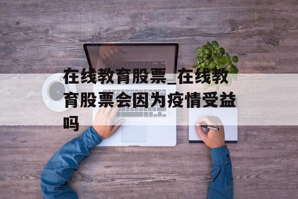 在线教育股票_在线教育股票会因为疫情受益吗