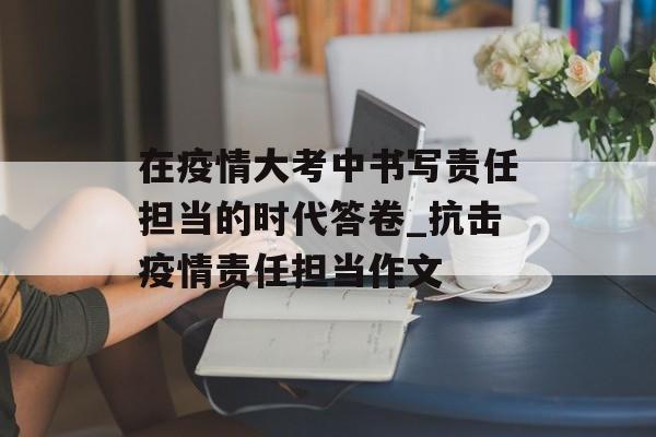 在疫情大考中书写责任担当的时代答卷_抗击疫情责任担当作文