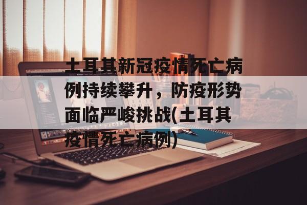 土耳其新冠疫情死亡病例持续攀升，防疫形势面临严峻挑战(土耳其疫情死亡病例)