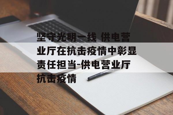 坚守光明一线 供电营业厅在抗击疫情中彰显责任担当-供电营业厅抗击疫情