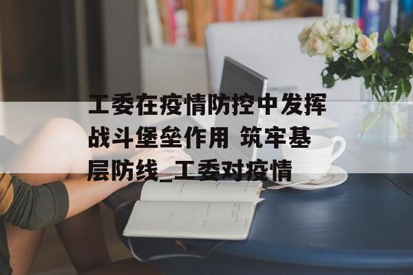 工委在疫情防控中发挥战斗堡垒作用 筑牢基层防线_工委对疫情