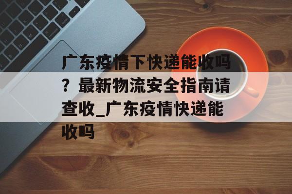 广东疫情下快递能收吗？最新物流安全指南请查收_广东疫情快递能收吗
