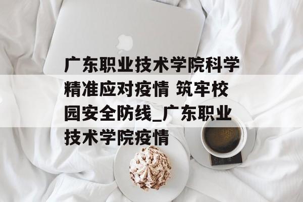 广东职业技术学院科学精准应对疫情 筑牢校园安全防线_广东职业技术学院疫情