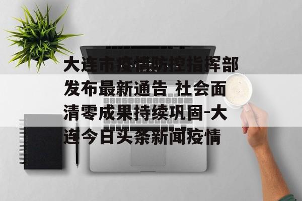 大连市疫情防控指挥部发布最新通告 社会面清零成果持续巩固-大连今日头条新闻疫情