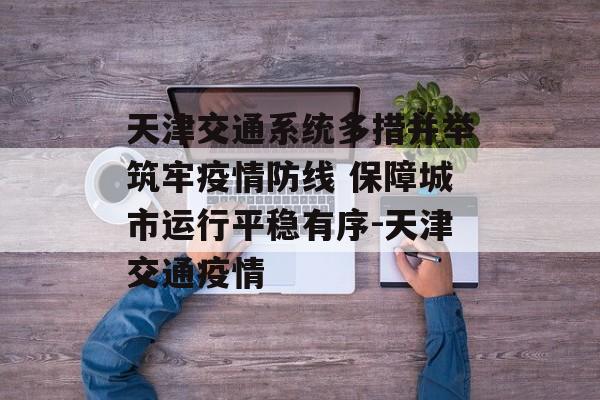 天津交通系统多措并举筑牢疫情防线 保障城市运行平稳有序-天津交通疫情