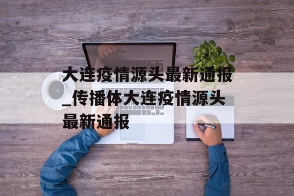 大连疫情源头最新通报_传播体大连疫情源头最新通报