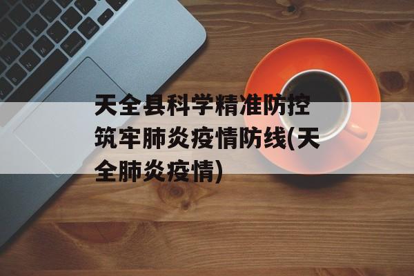 天全县科学精准防控 筑牢肺炎疫情防线(天全肺炎疫情)