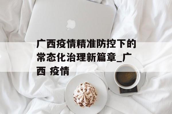 广西疫情精准防控下的常态化治理新篇章_广西 疫情