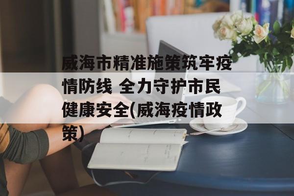 威海市精准施策筑牢疫情防线 全力守护市民健康安全(威海疫情政策)