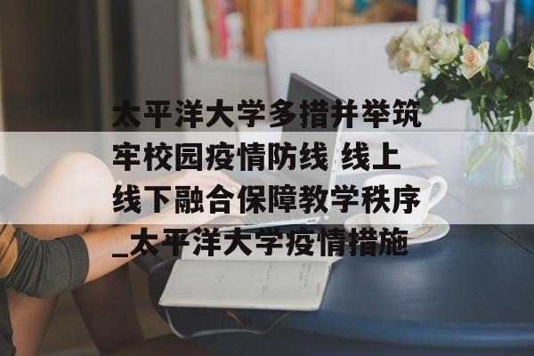 太平洋大学多措并举筑牢校园疫情防线 线上线下融合保障教学秩序_太平洋大学疫情措施