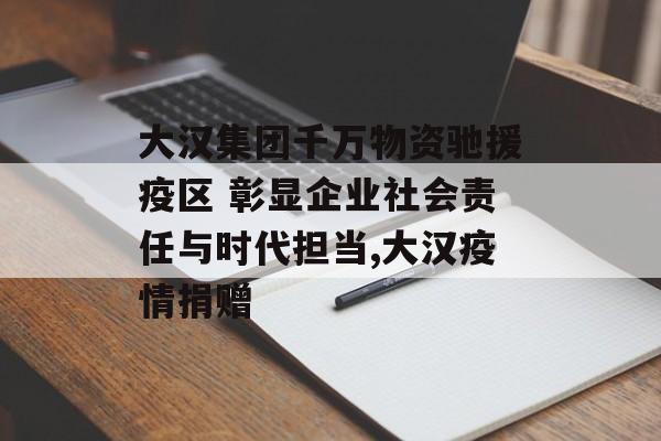 大汉集团千万物资驰援疫区 彰显企业社会责任与时代担当,大汉疫情捐赠