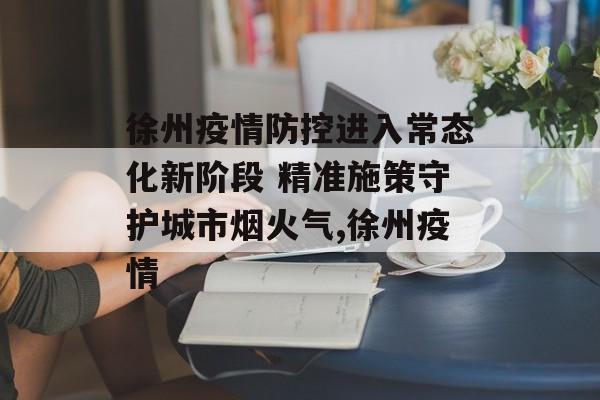 徐州疫情防控进入常态化新阶段 精准施策守护城市烟火气,徐州疫情