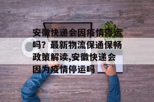 安徽快递会因疫情停运吗？最新物流保通保畅政策解读,安徽快递会因为疫情停运吗