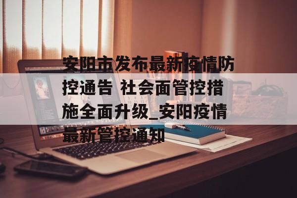 安阳市发布最新疫情防控通告 社会面管控措施全面升级_安阳疫情最新管控通知