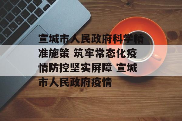 宣城市人民政府科学精准施策 筑牢常态化疫情防控坚实屏障 宣城市人民政府疫情