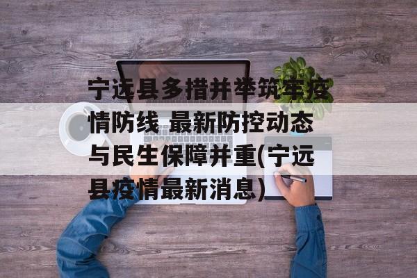 宁远县多措并举筑牢疫情防线 最新防控动态与民生保障并重(宁远县疫情最新消息)