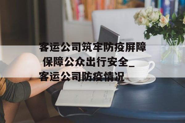 客运公司筑牢防疫屏障 保障公众出行安全_客运公司防疫情况