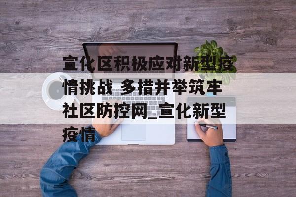 宣化区积极应对新型疫情挑战 多措并举筑牢社区防控网_宣化新型疫情