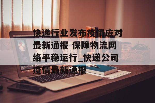 快递行业发布疫情应对最新通报 保障物流网络平稳运行_快递公司疫情最新通报