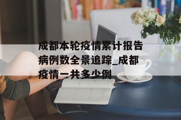 成都本轮疫情累计报告病例数全景追踪_成都疫情一共多少例