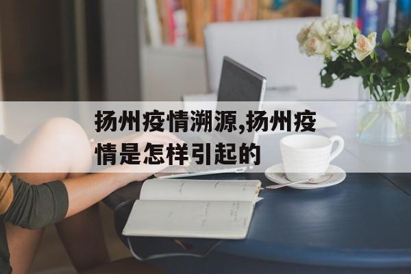 扬州疫情溯源,扬州疫情是怎样引起的