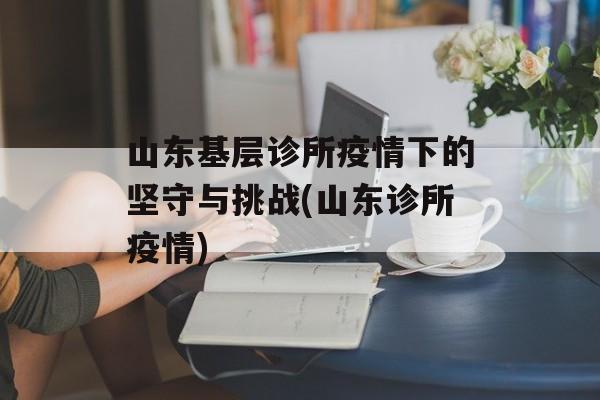 山东基层诊所疫情下的坚守与挑战(山东诊所疫情)