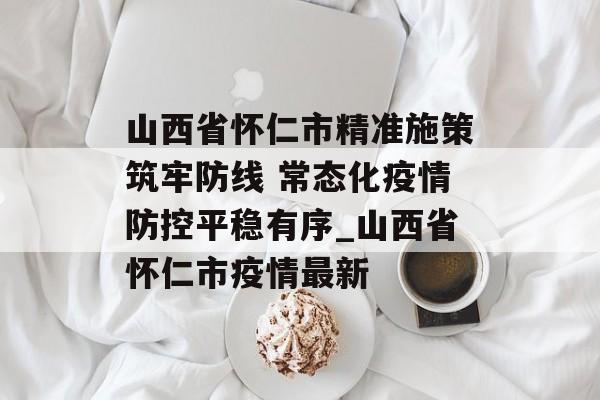 山西省怀仁市精准施策筑牢防线 常态化疫情防控平稳有序_山西省怀仁市疫情最新